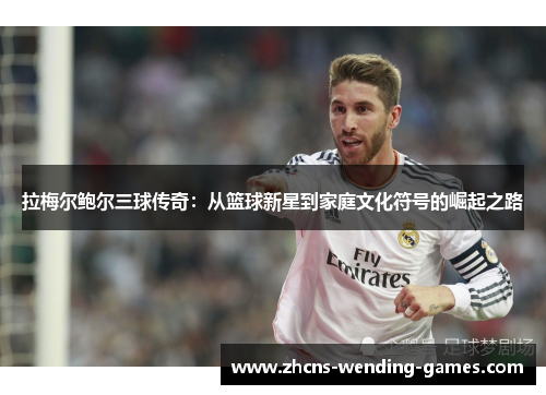 拉梅尔鲍尔三球传奇：从篮球新星到家庭文化符号的崛起之路