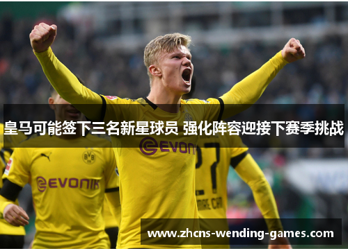 皇马可能签下三名新星球员 强化阵容迎接下赛季挑战 皇马可能签下三名新星球员 强化阵容迎接下赛季挑战