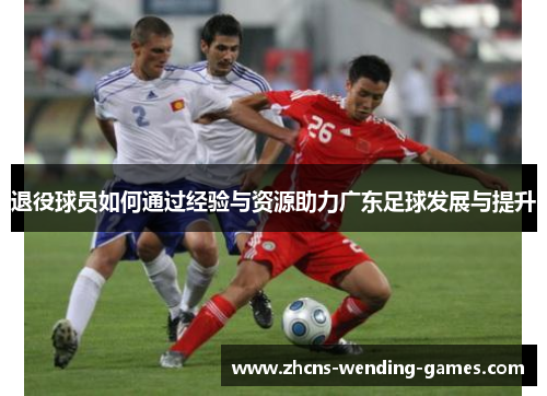 退役球员如何通过经验与资源助力广东足球发展与提升 退役球员如何通过经验与资源助力广东足球发展与提升
