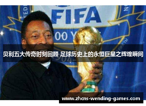 贝利五大传奇时刻回顾 足球历史上的永恒巨星之辉煌瞬间
