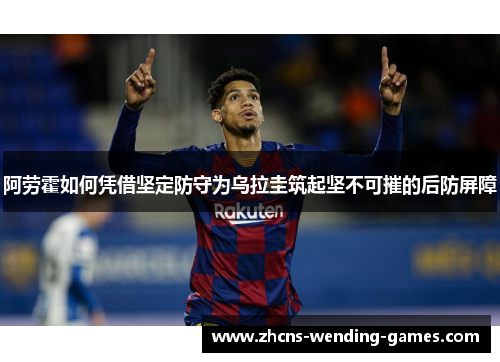 阿劳霍如何凭借坚定防守为乌拉圭筑起坚不可摧的后防屏障 阿劳霍如何凭借坚定防守为乌拉圭筑起坚不可摧的后防屏障