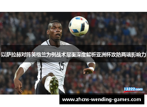以萨拉赫对阵英格兰为例战术层面深度解析亚洲杯攻防两端影响力 以萨拉赫对阵英格兰为例战术层面深度解析亚洲杯攻防两端影响力
