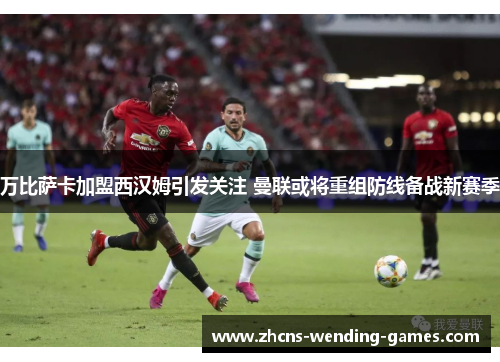万比萨卡加盟西汉姆引发关注 曼联或将重组防线备战新赛季